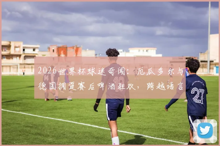 2026世界杯球迷奇闻：厄瓜多尔与德国拥趸赛后啤酒狂欢，跨越语言的友谊