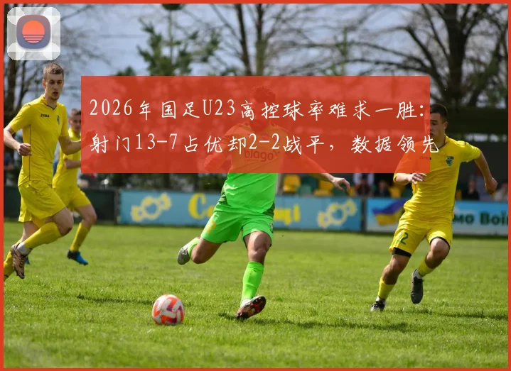 2026年国足U23高控球率难求一胜：射门13-7占优却2-2战平，数据领先为何转化不成胜利？