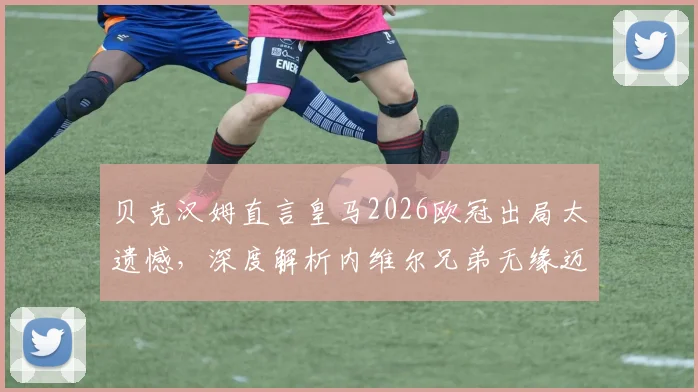 贝克汉姆直言皇马2026欧冠出局太遗憾,深度解析内维尔兄弟无缘迈阿密国际帅位真实原因