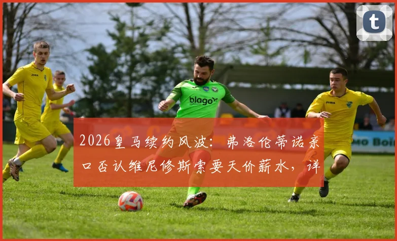 2026皇马续约风波:弗洛伦蒂诺亲口否认维尼修斯索要天价薪水,详解背后真实谈判与球队规划