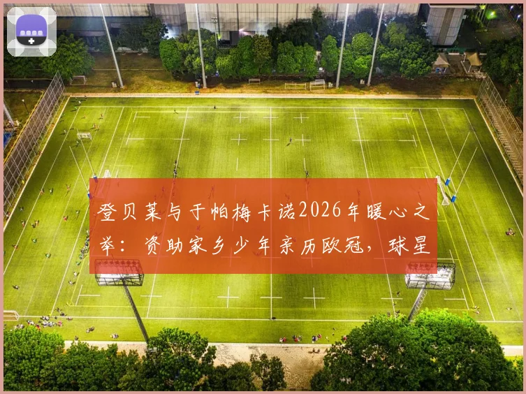 登贝莱与于帕梅卡诺2026年暖心之举：资助家乡少年亲历欧冠，球星回馈社区的典范