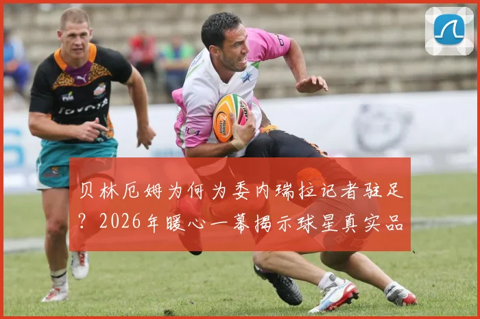 贝林厄姆为何为委内瑞拉记者驻足?2026年暖心一幕揭示球星真实品格与职业素养