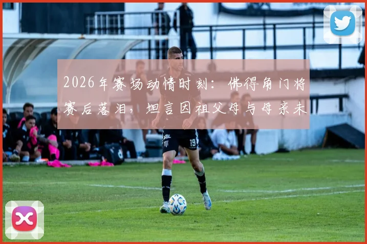 2026年赛场动情时刻：佛得角门将赛后落泪，坦言因祖父母与母亲未能亲临见证