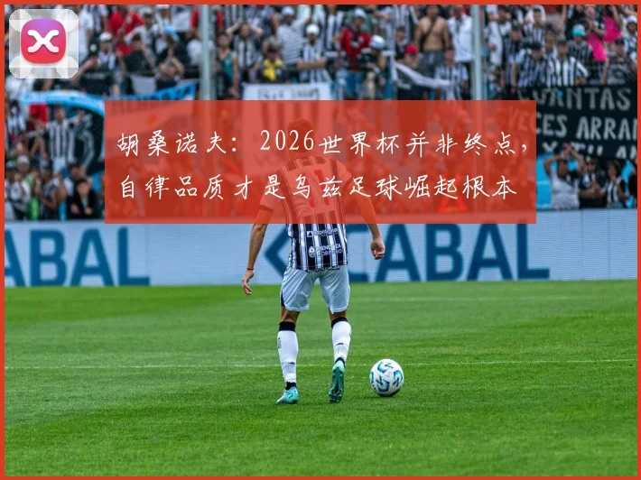 胡桑诺夫：2026世界杯并非终点，自律品质才是乌兹足球崛起根本