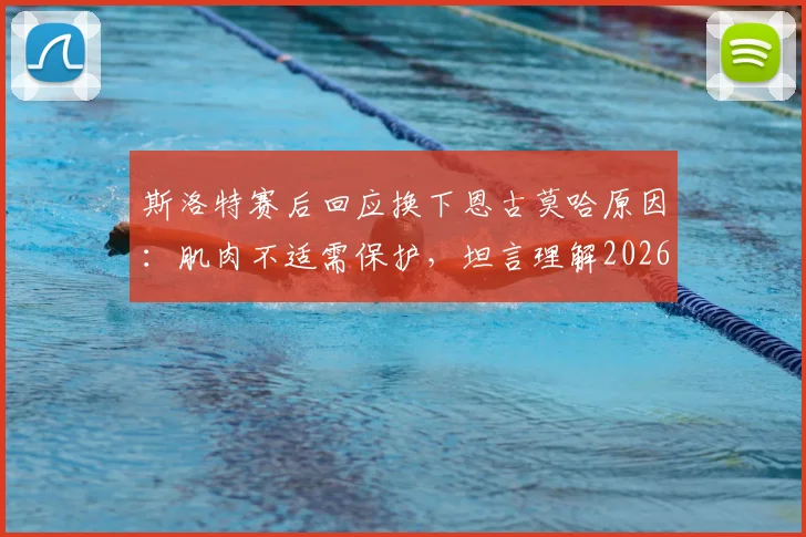 斯洛特赛后回应换下恩古莫哈原因:肌肉不适需保护,坦言理解2026年球迷对平局结果的不满情绪
