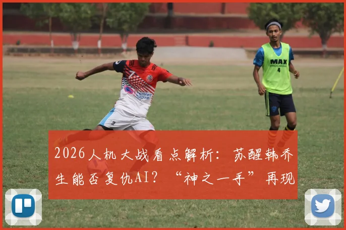 2026人机大战看点解析:苏醒韩乔生能否复仇AI?“神之一手”再现江湖