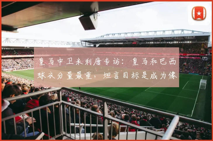 皇马中卫米利唐专访：皇马和巴西球衣分量最重，坦言目标是成为像拉莫斯一样的领袖后卫
