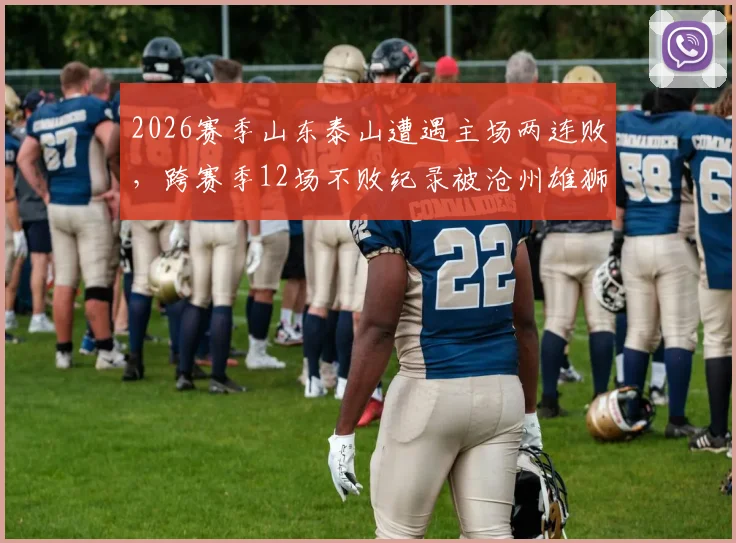 2026赛季山东泰山遭遇主场两连败，跨赛季12场不败纪录被沧州雄狮终结，联赛排名及战术引深思