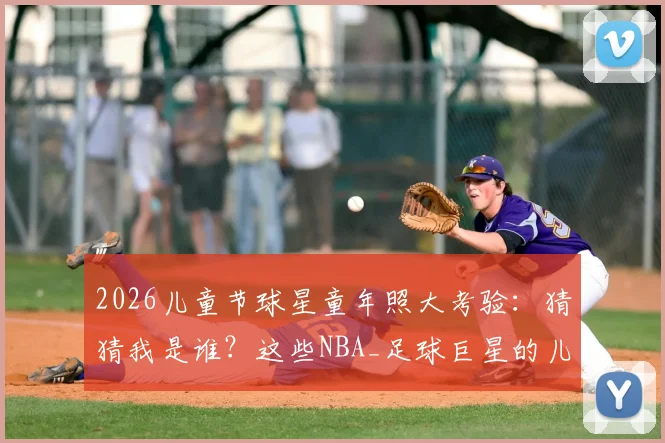 2026儿童节球星童年照大考验：猜猜我是谁？这些NBA_足球巨星的儿时模样你能认出几个