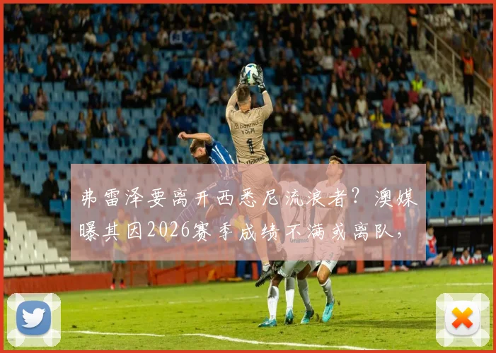 弗雷泽要离开西悉尼流浪者?澳媒曝其因2026赛季成绩不满或离队,主帅动态深度追踪