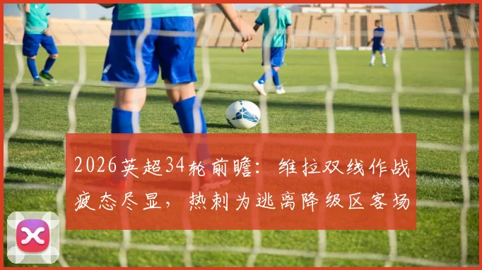 2026英超34轮前瞻：维拉双线作战疲态尽显，热刺为逃离降级区客场死磕