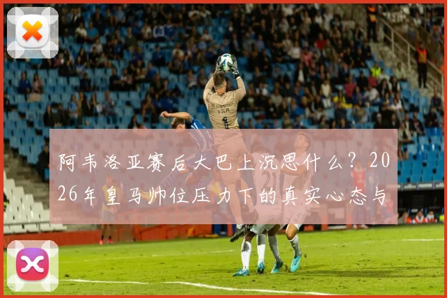 阿韦洛亚赛后大巴上沉思什么?2026年皇马帅位压力下的真实心态与战术困境解读