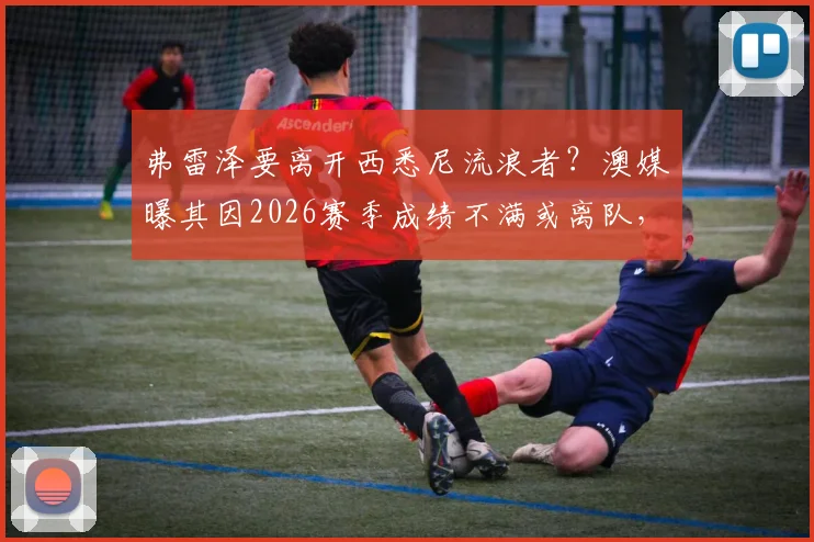 弗雷泽要离开西悉尼流浪者？澳媒曝其因2026赛季成绩不满或离队，主帅动态深度追踪
