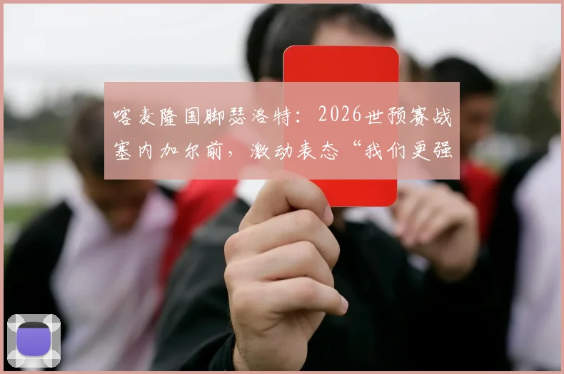 喀麦隆国脚瑟洛特:2026世预赛战塞内加尔前,激动表态“我们更强”,附非洲区实力与出线形势解析
