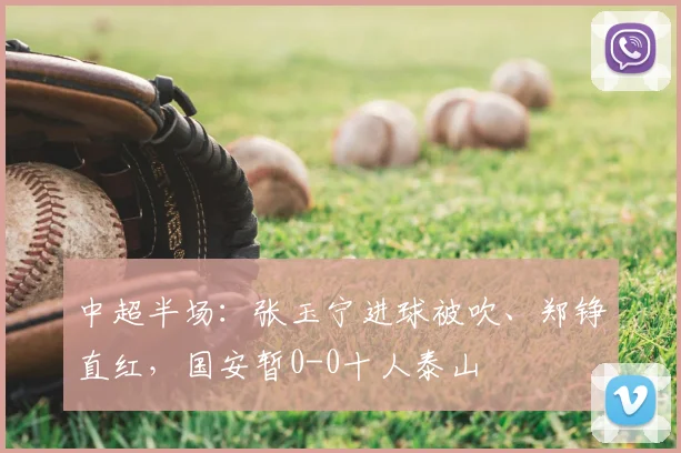 中超半场:张玉宁进球被吹、郑铮直红,国安暂0-0十人泰山