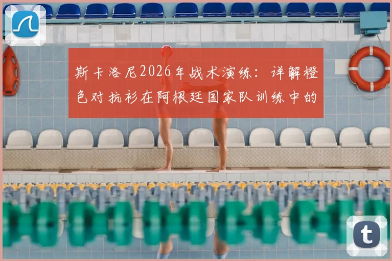 斯卡洛尼2026年战术演练：详解橙色对抗衫在阿根廷国家队训练中的关键作用