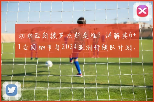 切尔西新援罗杰斯是谁？详解其6+1合同细节与2024亚洲行随队计划，球迷速看！