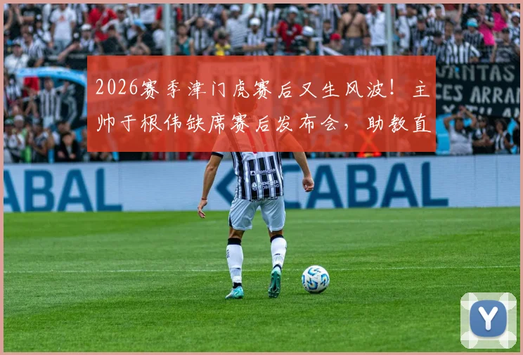 2026赛季津门虎赛后又生风波!主帅于根伟缺席赛后发布会,助教直言:比赛尾声发生了些怪事