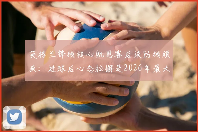 英格兰锋线核心凯恩赛后谈防线顽疾:进球后心态松懈是2026年最大短板,破局关键在哪?