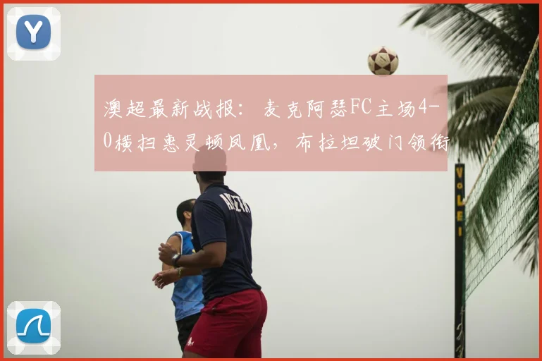 澳超最新战报:麦克阿瑟FC主场4-0横扫惠灵顿凤凰,布拉坦破门领衔大胜,附2026赛季积分榜分析