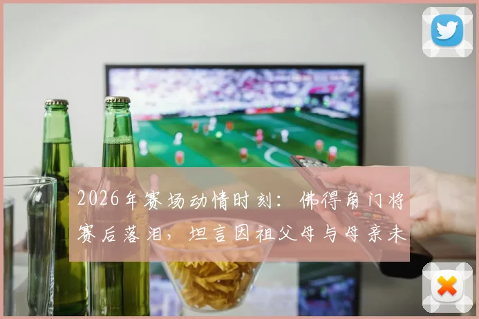 2026年赛场动情时刻：佛得角门将赛后落泪，坦言因祖父母与母亲未能亲临见证