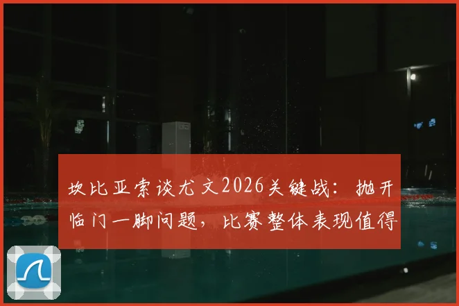 坎比亚索谈尤文2026关键战:抛开临门一脚问题,比赛整体表现值得肯定