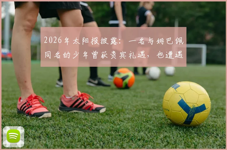 2026年太阳报披露:一名与姆巴佩同名的少年曾获贵宾礼遇,也遭遇过人身威胁
