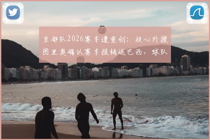 京都队2026赛季遭重创：核心外援图里奥确认赛季报销返巴西，球队锋线危机如何破解？