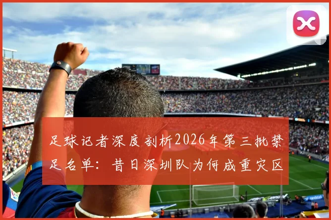 足球记者深度剖析2026年第三批禁足名单:昔日深圳队为何成重灾区,详解当年联赛乱象与警示
