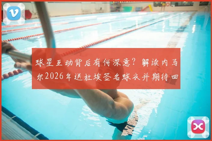 球星互动背后有何深意?解读内马尔2026年送杜埃签名球衣并期待回赠的缘由与看点