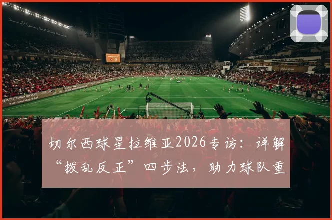 切尔西球星拉维亚2026专访：详解“拨乱反正”四步法，助力球队重回胜利轨道