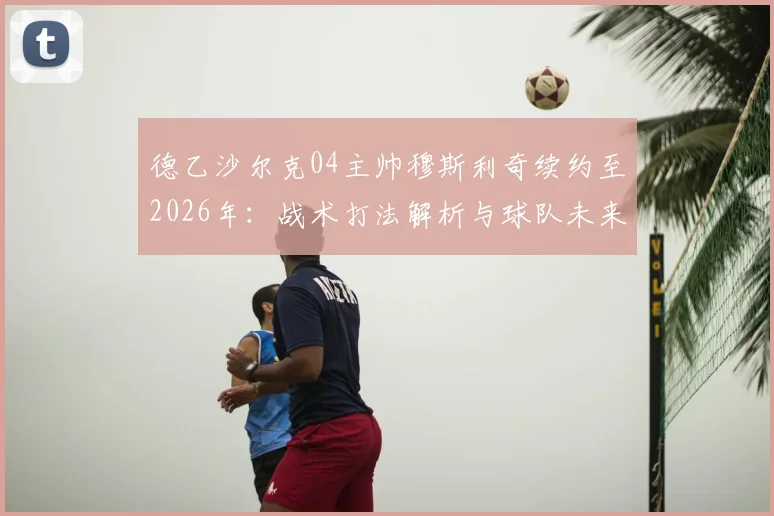 德乙沙尔克04主帅穆斯利奇续约至2026年：战术打法解析与球队未来前景分析，43岁少帅能否带队重返德甲