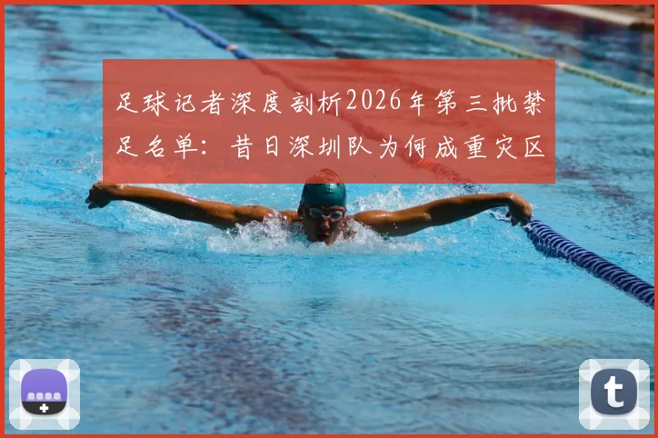足球记者深度剖析2026年第三批禁足名单:昔日深圳队为何成重灾区,详解当年联赛乱象与警示