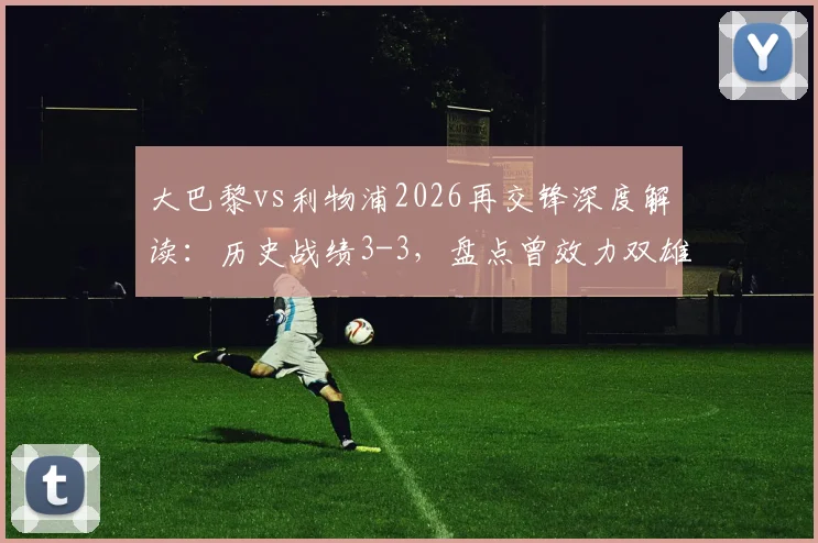 大巴黎vs利物浦2026再交锋深度解读:历史战绩3-3,盘点曾效力双雄的6大球星