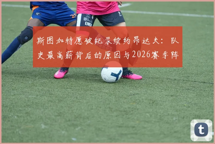 斯图加特愿破纪录续约昂达夫：队史最高薪背后的原因与2026赛季阵容影响分析
