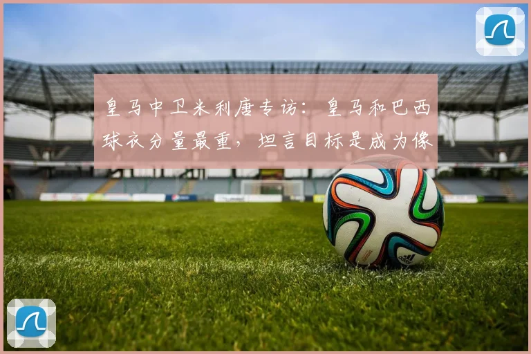 皇马中卫米利唐专访:皇马和巴西球衣分量最重,坦言目标是成为像拉莫斯一样的领袖后卫