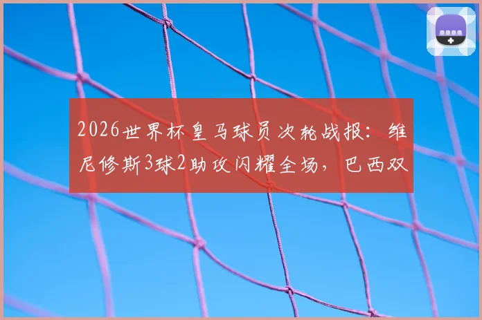 2026世界杯皇马球员次轮战报:维尼修斯3球2助攻闪耀全场,巴西双子星表现全面解析