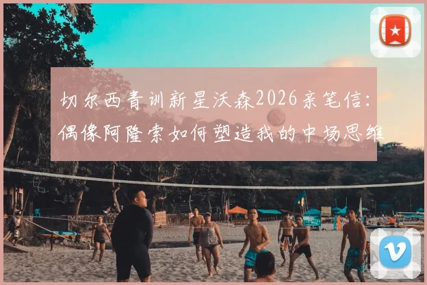 切尔西青训新星沃森2026亲笔信:偶像阿隆索如何塑造我的中场思维,附成长心路