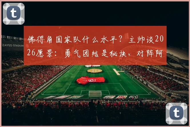 佛得角国家队什么水平?主帅谈2026愿景:勇气团结是秘诀,对阵阿根廷是荣幸