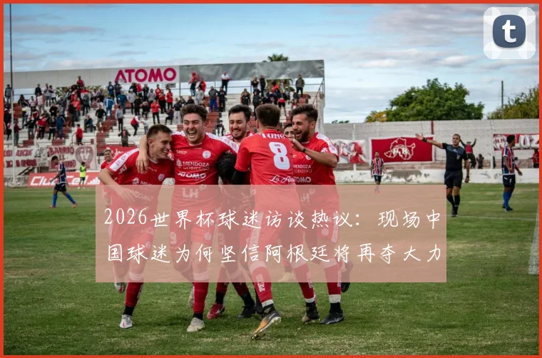 2026世界杯球迷访谈热议:现场中国球迷为何坚信阿根廷将再夺大力神杯?
