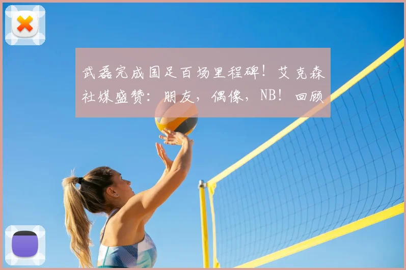 武磊完成国足百场里程碑!艾克森社媒盛赞:朋友,偶像,NB!回顾这2026年的珍贵时刻