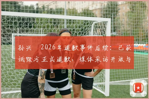 孙兴慜2026年道歉事件后续：已获诋毁方正式道歉，媒体采访开放与否仍在博弈中