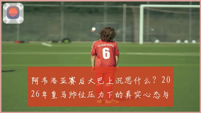 阿韦洛亚赛后大巴上沉思什么?2026年皇马帅位压力下的真实心态与战术困境解读