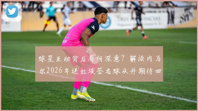 球星互动背后有何深意?解读内马尔2026年送杜埃签名球衣并期待回赠的缘由与看点