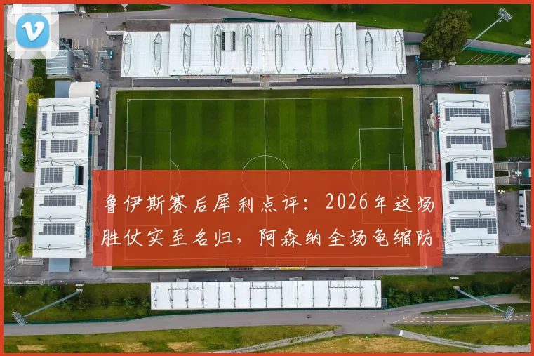 鲁伊斯赛后犀利点评：2026年这场胜仗实至名归，阿森纳全场龟缩防守战术遭质疑