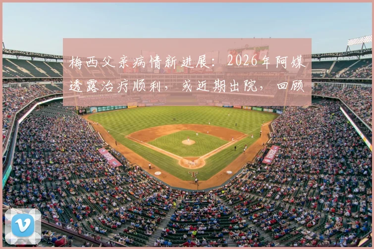 梅西父亲病情新进展：2026年阿媒透露治疗顺利，或近期出院，回顾其病因与梅西的应对