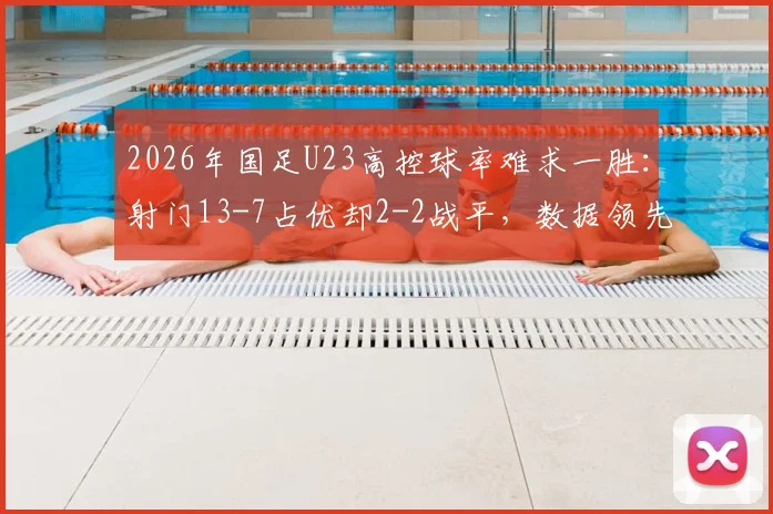 2026年国足U23高控球率难求一胜:射门13-7占优却2-2战平,数据领先为何转化不成胜利?