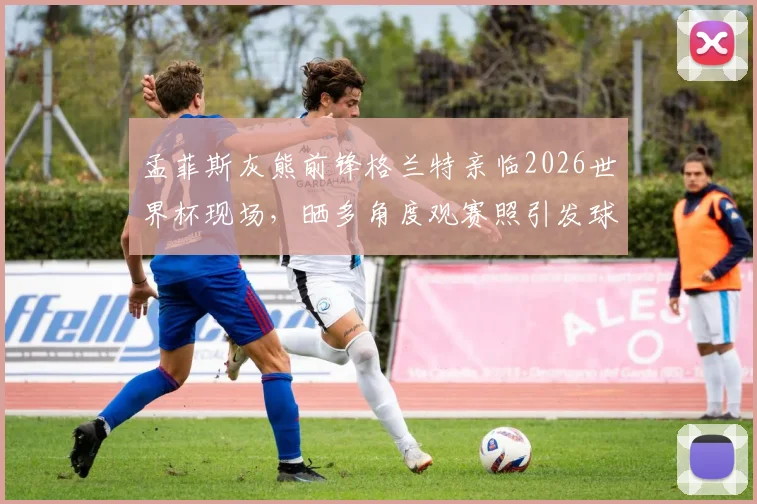 孟菲斯灰熊前锋格兰特亲临2026世界杯现场,晒多角度观赛照引发球迷热议,附球星跨界观赛指南