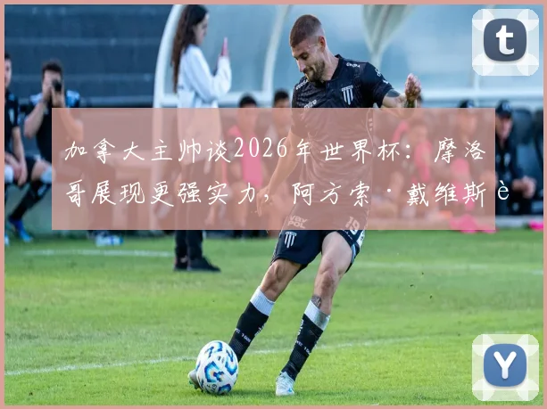 加拿大主帅谈2026年世界杯:摩洛哥展现更强实力,阿方索·戴维斯腿伤缺席关键战