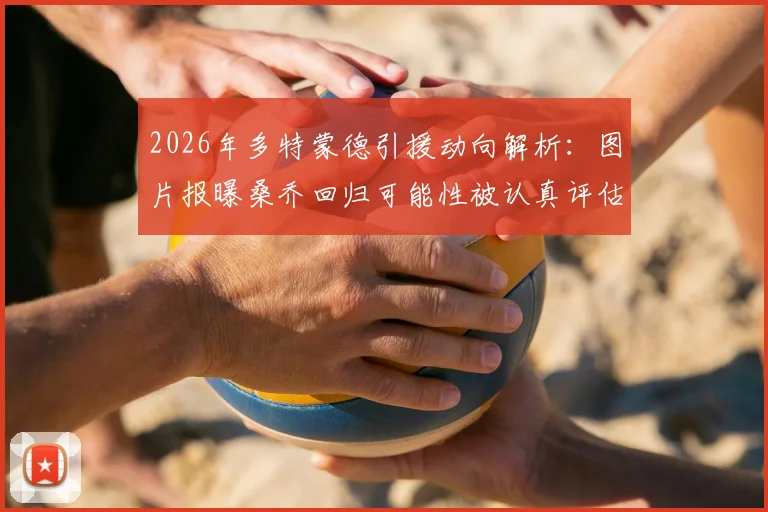 2026年多特蒙德引援动向解析:图片报曝桑乔回归可能性被认真评估,夏窗转会市场悬念再起